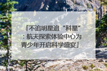 不追明星追“科星”：航天探索体验中心为青少年开启科学盛宴