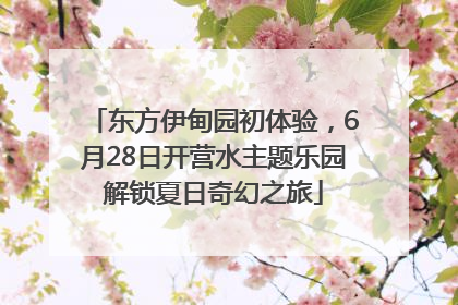 东方伊甸园初体验，6月28日开营水主题乐园解锁夏日奇幻之旅