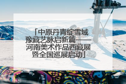 中原丹青绽雪域 豫藏艺脉启新篇——河南美术作品西藏展暨全国巡展启动