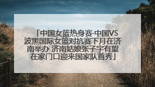 中国女篮热身赛·中国VS波黑国际女篮对抗赛下月在济南举办 济南姑娘张子宇有望在家门口迎来国家队首秀