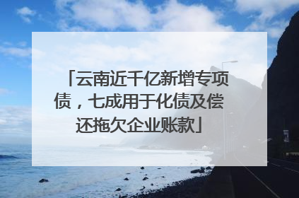 云南近千亿新增专项债，七成用于化债及偿还拖欠企业账款