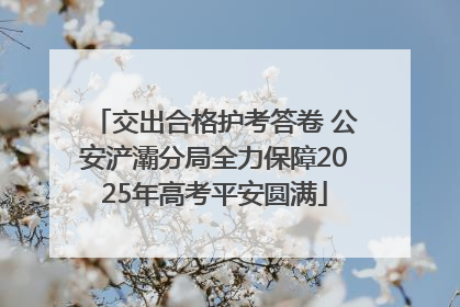 交出合格护考答卷 公安浐灞分局全力保障2025年高考平安圆满