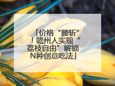 价格“腰斩”！赣州人实现“荔枝自由”解锁N种创意吃法