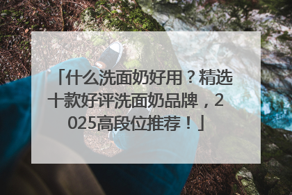 什么洗面奶好用？精选十款好评洗面奶品牌，2025高段位推荐！