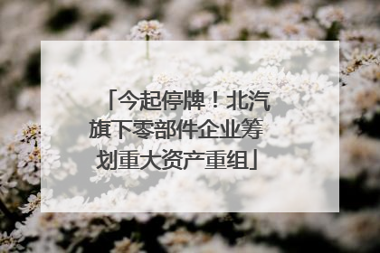 今起停牌！北汽旗下零部件企业筹划重大资产重组