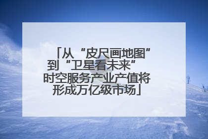 从“皮尺画地图”到“卫星看未来” 时空服务产业产值将形成万亿级市场