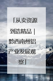 从卖资源到造精品｜黔西南州铝产业发展观察