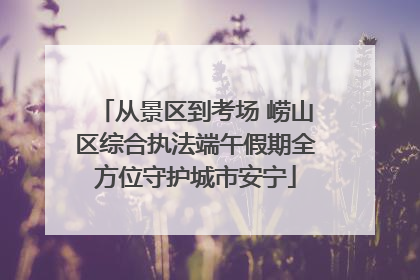 从景区到考场 崂山区综合执法端午假期全方位守护城市安宁