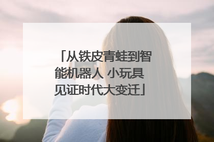 从铁皮青蛙到智能机器人 小玩具见证时代大变迁