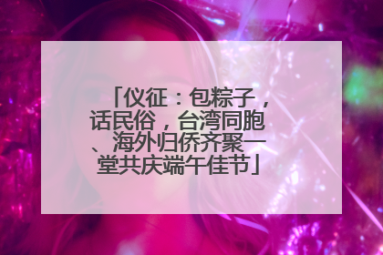 仪征：包粽子，话民俗，台湾同胞、海外归侨齐聚一堂共庆端午佳节