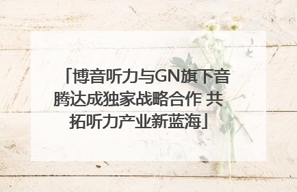 博音听力与GN旗下音腾达成独家战略合作 共拓听力产业新蓝海
