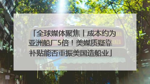 全球媒体聚焦丨成本约为亚洲船厂5倍！美媒质疑靠补贴能否重振美国造船业