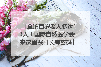 全镇百岁老人多达13人！国际自然医学会来这里探寻长寿密码