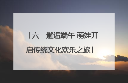 六一邂逅端午 萌娃开启传统文化欢乐之旅