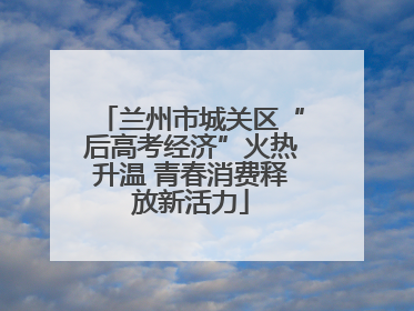 兰州市城关区“后高考经济”火热升温 青春消费释放新活力