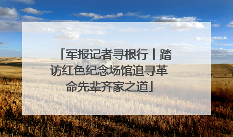 军报记者寻根行丨踏访红色纪念场馆追寻革命先辈齐家之道
