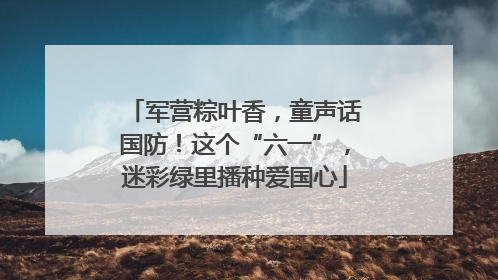 军营粽叶香，童声话国防！这个“六一”，迷彩绿里播种爱国心