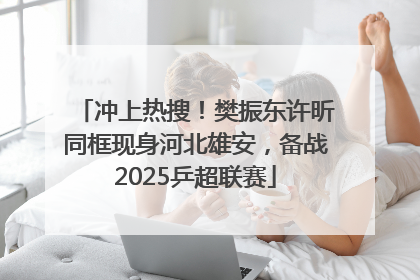 冲上热搜！樊振东许昕同框现身河北雄安，备战2025乒超联赛