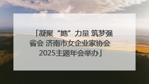 凝聚“她”力量 筑梦强省会 济南市女企业家协会2025主题年会举办