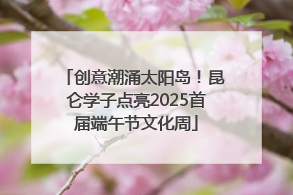 创意潮涌太阳岛！昆仑学子点亮2025首届端午节文化周
