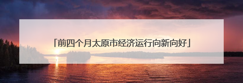 前四个月太原市经济运行向新向好