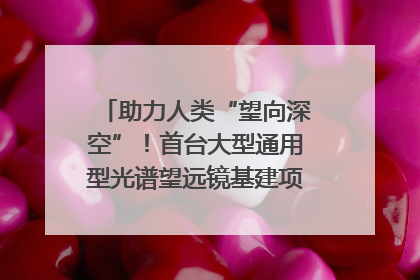 助力人类“望向深空”！首台大型通用型光谱望远镜基建项目破土动工