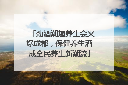 劲酒潮趣养生会火爆成都，保健养生酒成全民养生新潮流