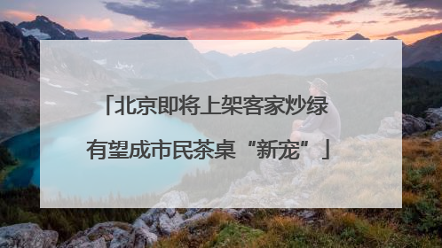 北京即将上架客家炒绿 有望成市民茶桌“新宠”