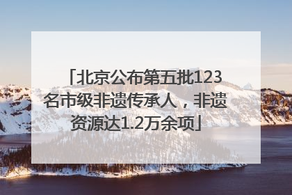 北京公布第五批123名市级非遗传承人，非遗资源达1.2万余项