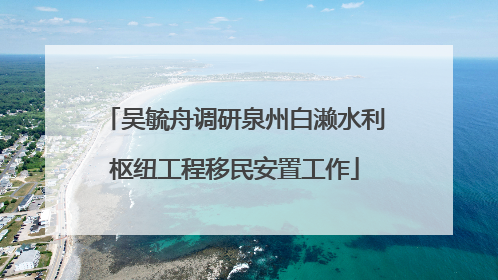 吴毓舟调研泉州白濑水利枢纽工程移民安置工作