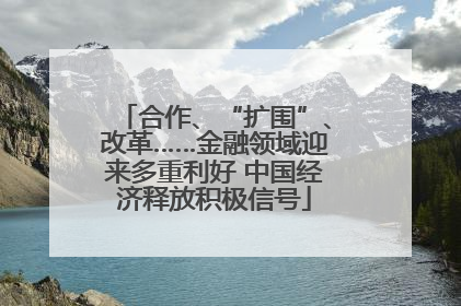 合作、“扩围”、改革……金融领域迎来多重利好 中国经济释放积极信号