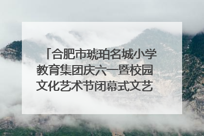 合肥市琥珀名城小学教育集团庆六一暨校园文化艺术节闭幕式文艺汇演圆满举行