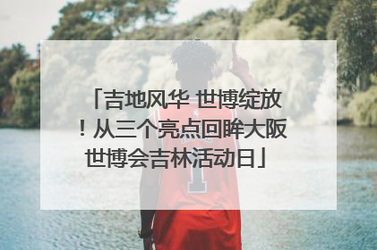 吉地风华 世博绽放！从三个亮点回眸大阪世博会吉林活动日
