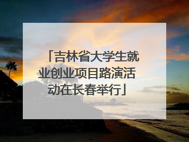 吉林省大学生就业创业项目路演活动在长春举行