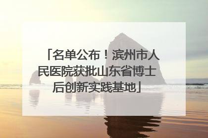 名单公布！滨州市人民医院获批山东省博士后创新实践基地