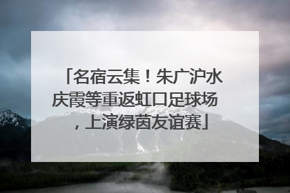 名宿云集！朱广沪水庆霞等重返虹口足球场，上演绿茵友谊赛