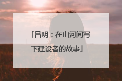 吕明：在山河间写下建设者的故事