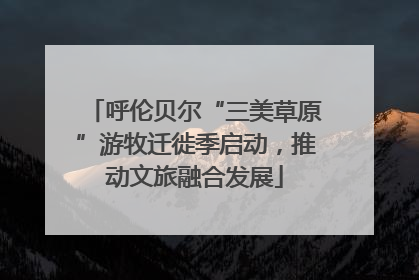 呼伦贝尔“三美草原”游牧迁徙季启动，推动文旅融合发展