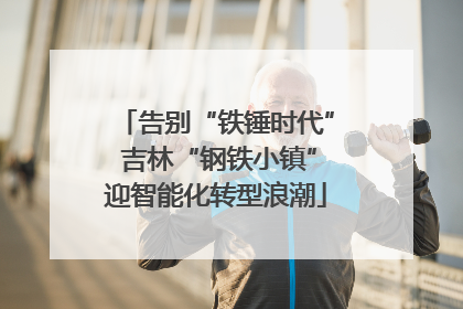 告别“铁锤时代” 吉林“钢铁小镇”迎智能化转型浪潮