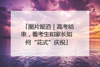 图片报道｜高考结束，看考生和家长如何“花式”庆祝