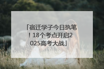 宿迁学子今日执笔！18个考点开启2025高考大战