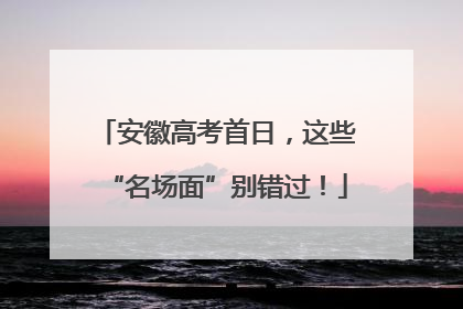 安徽高考首日，这些“名场面”别错过！