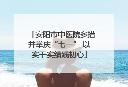 安阳市中医院多措并举庆“七一” 以实干实绩践初心