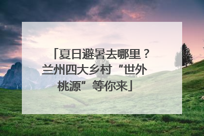 夏日避暑去哪里？兰州四大乡村“世外桃源”等你来