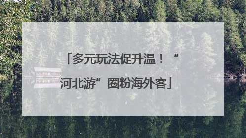 多元玩法促升温！“河北游”圈粉海外客