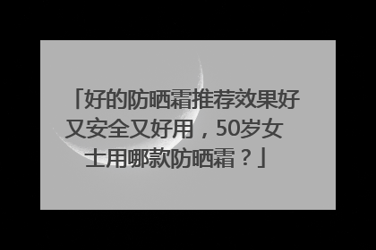好的防晒霜推荐效果好又安全又好用，50岁女士用哪款防晒霜？