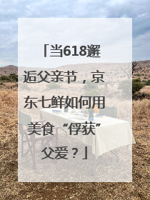 当618邂逅父亲节，京东七鲜如何用美食“俘获”父爱？