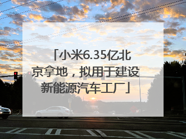 小米6.35亿北京拿地，拟用于建设新能源汽车工厂