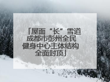 屋面“长”雪道 成都市彭州全民健身中心主体结构全面封顶