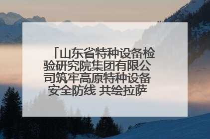 山东省特种设备检验研究院集团有限公司筑牢高原特种设备安全防线 共绘拉萨美好生活画卷